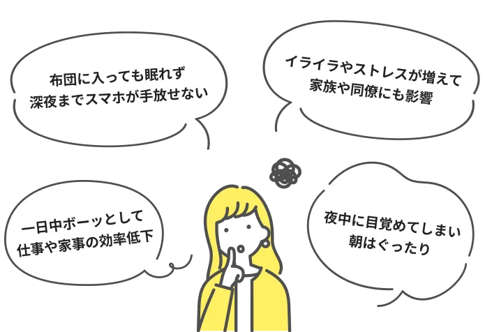 布団に入っても眠れず深夜までスマホが手放せない イライラやストレスが増えて家族や同僚にも影響 一日中ボーッとして仕事や家事の効率低下 夜中に目覚めてしまい朝はぐったり